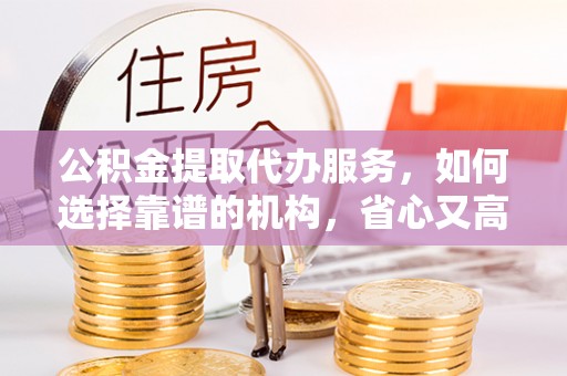 古丈公积金提取代办服务，如何选择靠谱的机构，省心又高效